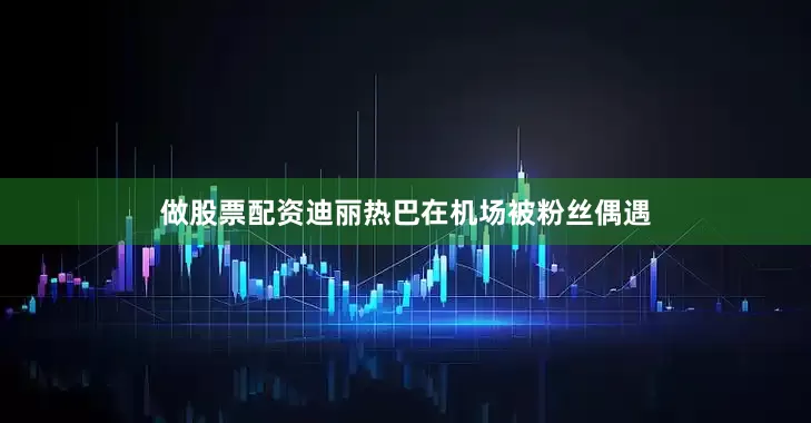 做股票配资迪丽热巴在机场被粉丝偶遇