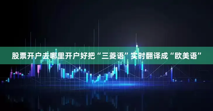 股票开户去哪里开户好把“三菱语”实时翻译成“欧美语”