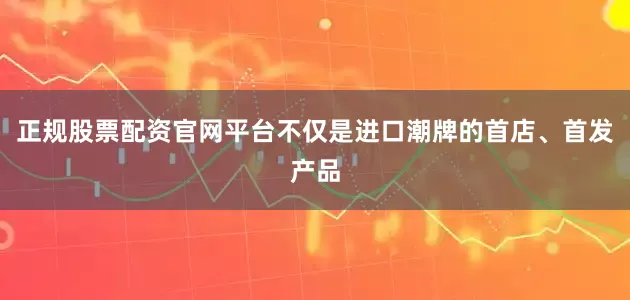 正规股票配资官网平台不仅是进口潮牌的首店、首发产品