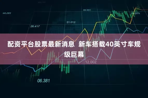 配资平台股票最新消息  新车搭载40英寸车规级巨幕