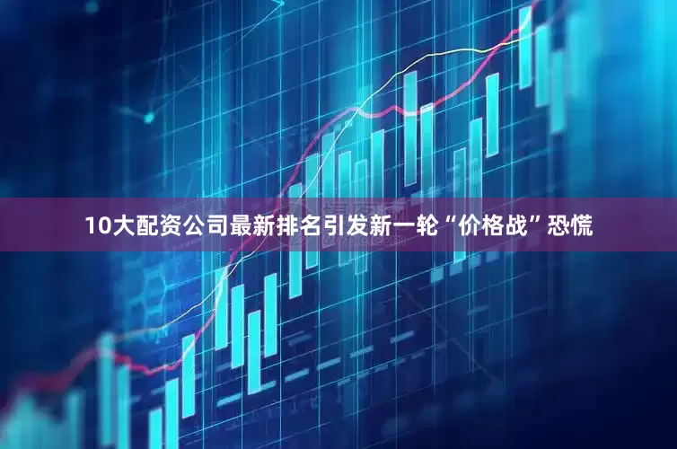 10大配资公司最新排名引发新一轮“价格战”恐慌