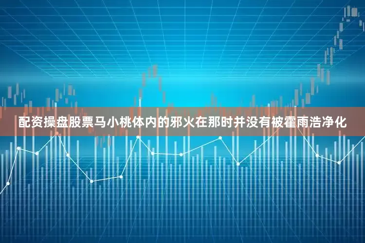 配资操盘股票马小桃体内的邪火在那时并没有被霍雨浩净化