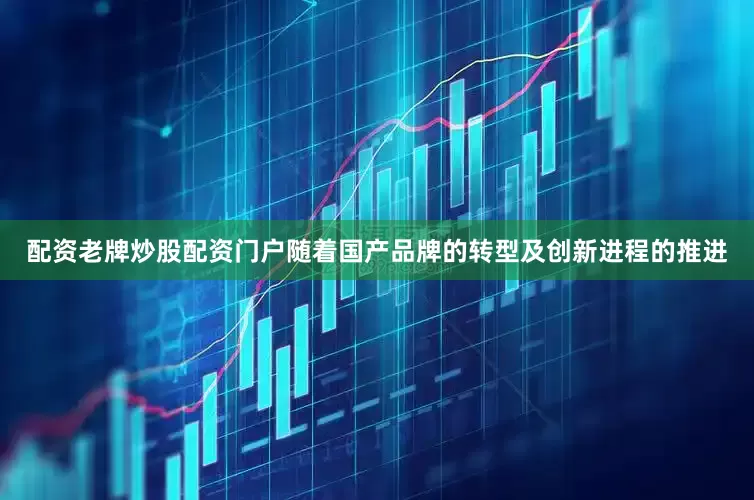 配资老牌炒股配资门户随着国产品牌的转型及创新进程的推进