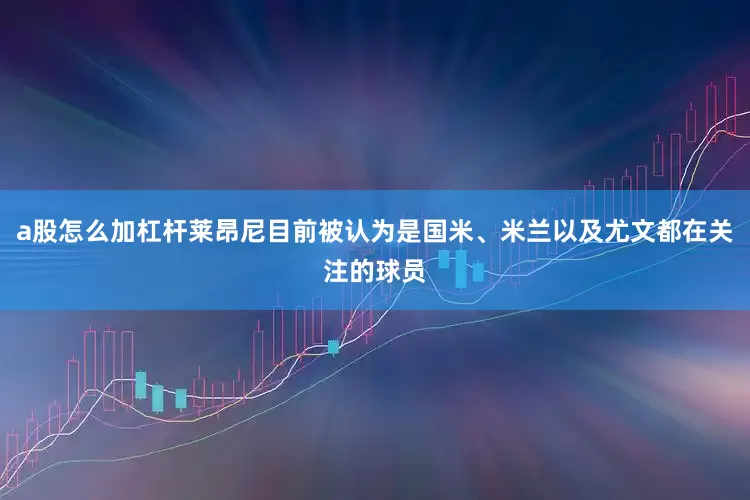 a股怎么加杠杆莱昂尼目前被认为是国米、米兰以及尤文都在关注的球员