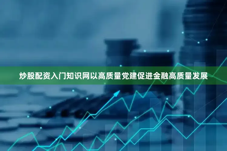 炒股配资入门知识网以高质量党建促进金融高质量发展