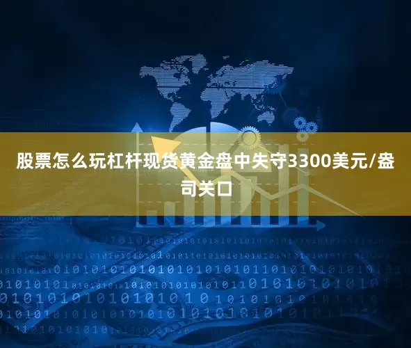 股票怎么玩杠杆现货黄金盘中失守3300美元/盎司关口