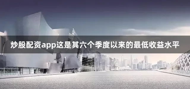 炒股配资app这是其六个季度以来的最低收益水平
