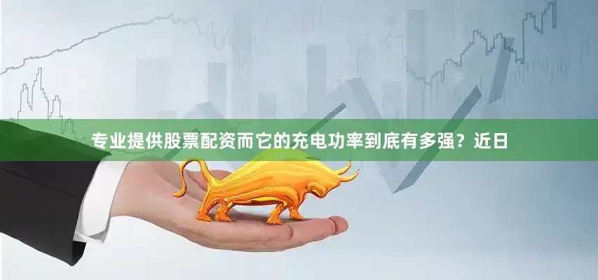 专业提供股票配资而它的充电功率到底有多强？近日