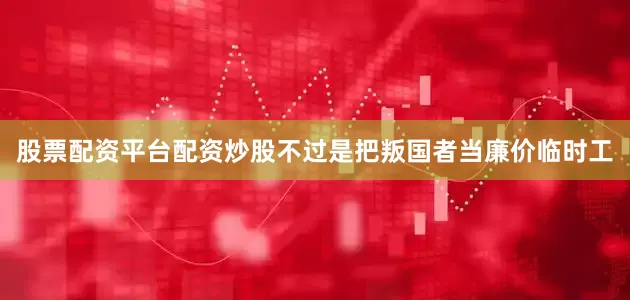股票配资平台配资炒股不过是把叛国者当廉价临时工