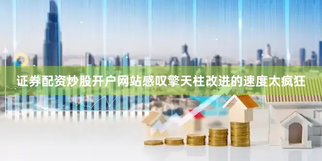证券配资炒股开户网站感叹擎天柱改进的速度太疯狂