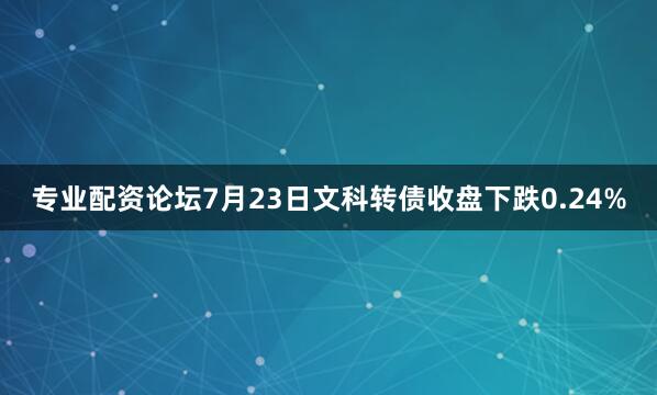 专业配资论坛7月23日文科转债收盘下跌0.24%