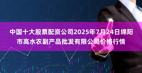 中国十大股票配资公司2025年7月24日绵阳市高水农副产品批发有限公司价格行情
