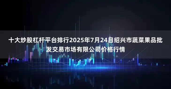 十大炒股杠杆平台排行2025年7月24日绍兴市蔬菜果品批发交易市场有限公司价格行情