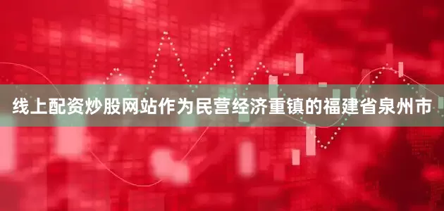 线上配资炒股网站作为民营经济重镇的福建省泉州市