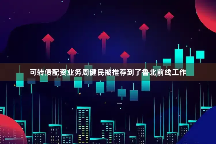 可转债配资业务周健民被推荐到了鲁北前线工作