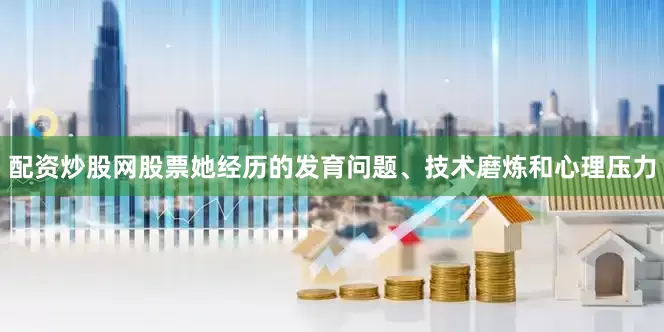 配资炒股网股票她经历的发育问题、技术磨炼和心理压力
