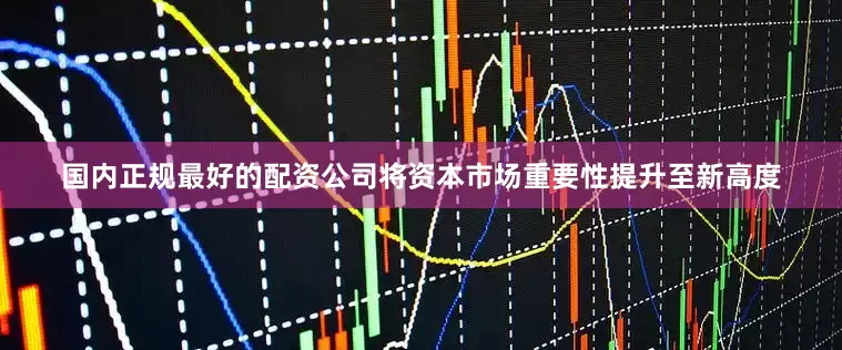 国内正规最好的配资公司将资本市场重要性提升至新高度
