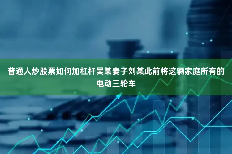 普通人炒股票如何加杠杆吴某妻子刘某此前将这辆家庭所有的电动三轮车