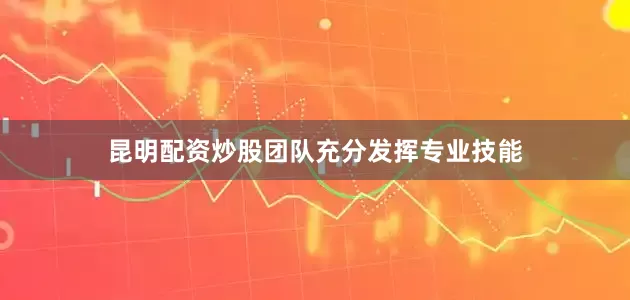 昆明配资炒股团队充分发挥专业技能