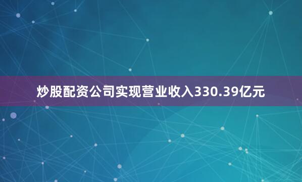 炒股配资公司实现营业收入330.39亿元
