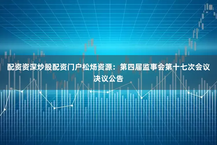 配资资深炒股配资门户松炀资源：第四届监事会第十七次会议决议公告