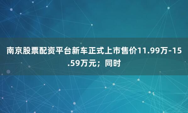 南京股票配资平台新车正式上市售价11.99万-15.59万元；同时