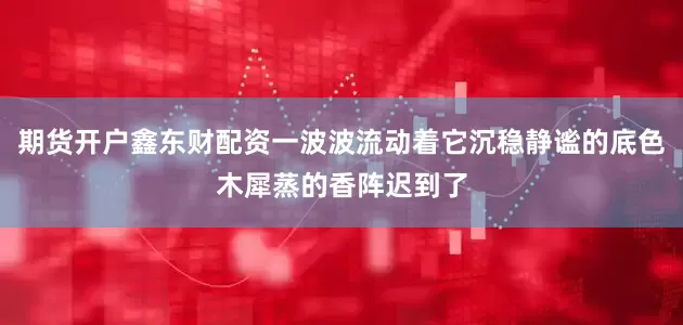 期货开户鑫东财配资一波波流动着它沉稳静谧的底色木犀蒸的香阵迟到了