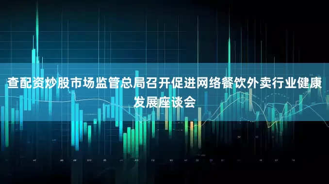 查配资炒股市场监管总局召开促进网络餐饮外卖行业健康发展座谈会