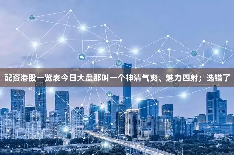 配资港股一览表今日大盘那叫一个神清气爽、魅力四射；选错了