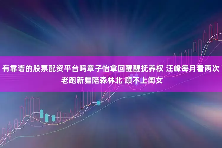 有靠谱的股票配资平台吗章子怡拿回醒醒抚养权 汪峰每月看两次 老跑新疆陪森林北 顾不上闺女