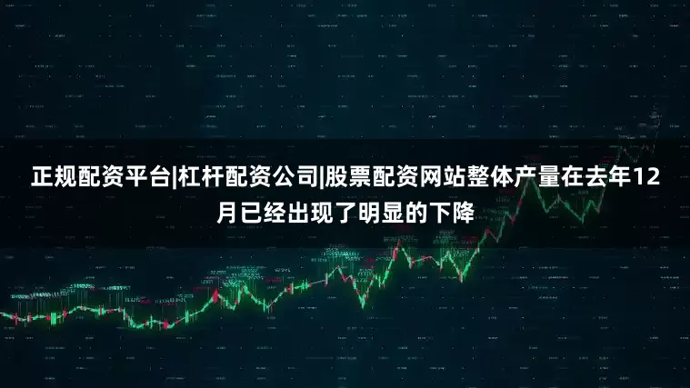 正规配资平台|杠杆配资公司|股票配资网站整体产量在去年12月已经出现了明显的下降